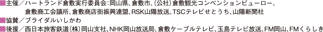 ■主催／ハートランド倉敷実行委員会：岡山県、倉敷市、（公社）倉敷観光コンベンションビューロー、倉敷商工会議所、倉敷商店街振興連盟、RSK山陽放送、TSCテレビせとうち、山陽新聞社 ■協賛／ブライダルいしかわ ■後援／西日本旅客鉄道（株）岡山支社、NHK岡山放送局、倉敷ケーブルテレビ、玉島テレビ放送、FM岡山、FMくらしき