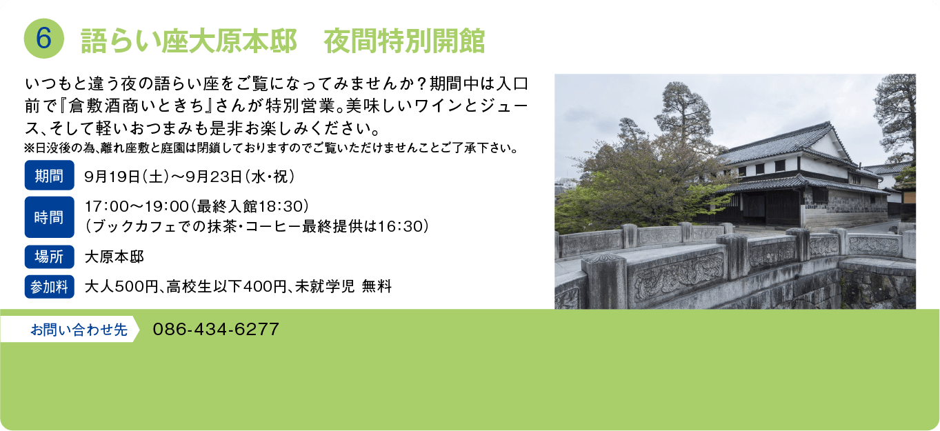語らい座大原本邸　夜間特別開館。いつもと違う夜の語らい座をご覧になってみませんか？期間中は入口前で「倉敷酒商いときち」さんが特別営業。美味しいワインとジュース、そして軽いおつまみも是非お楽しみください。※日没後の為、離れ座敷と庭園は閉鎖しておりますのでご覧いただけませんことご了承下さい。期間：9月19日(土)～9月23日(水・祝)。時間：17:00～19:00（最終入館18:30）(抹茶・コーヒー最終提供は16:30)。場所：大原本邸。参加料：大人500円、高校生以下400円、未就学児 無料。お問い合わせ先：086-434-6277