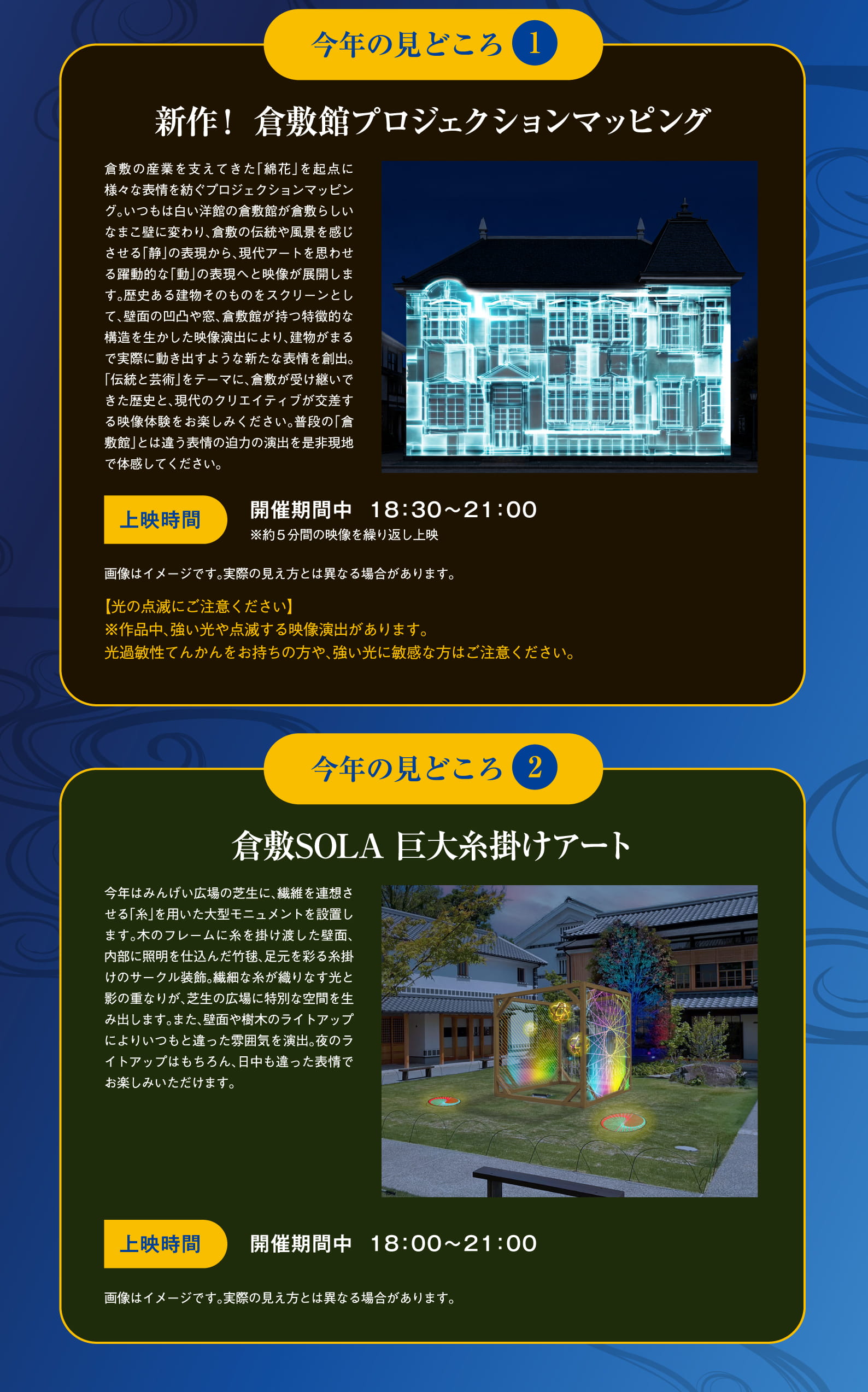 今年の見どころ1 新作！倉敷館プロジェクションマッピング。倉敷の産業を支えてきた「綿花」を起点に様々な表情を紡ぐプロジェクションマッピング。いつもは白い洋館の倉敷館が倉敷らしいなまこ壁に変わり、倉敷の伝統や風景を感じさせる「静」の表現から、現代アートを思わせる躍動的な「動」の表現へと映像が展開します。歴史ある建物そのものをスクリーンとして、壁面の凹凸や窓、倉敷館が持つ特徴的な構造を生かした映像演出により、建物がまるで実際に動き出すような新たな表情を創出。「伝統と芸術」をテーマに、倉敷が受け継いできた歴史と、現代のクリエイティビティが交差する映像体験をお楽しみください。普段の「倉敷館」とは違う表情の迫力の演出を是非現地で体感してください。上映時間：開催期間中 18:30～21:00 ※約5分間の映像を繰り返し上映。画像はイメージです。実際の見え方とは異なる場合があります。【光の点滅にご注意ください】※作品中、強い光や点滅する映像演出があります。光過敏性てんかんをお持ちの方や、強い光に敏感な方はご注意ください。今年の見どころ2 倉敷SOLA 巨大糸掛けアート。今年はみんげい広場の芝生に、繊維を連想させる「糸」を用いた大型モニュメントを設置します。木のフレームに糸を掛け渡した壁面、内部に照明を仕込んだ竹毬、足元を彩る糸掛けのサークル装飾。繊細な糸が織りなす光と影の重なりが、芝生の広場に特別な空間を生み出します。また、壁面や樹木のライトアップによりいつもと違った雰囲気を演出。夜のライトアップはもちろん、日中も違った表情でお楽しみいただけます。上映時間：開催期間中 18:00～21:00。画像はイメージです。実際の見え方とは異なる場合があります。